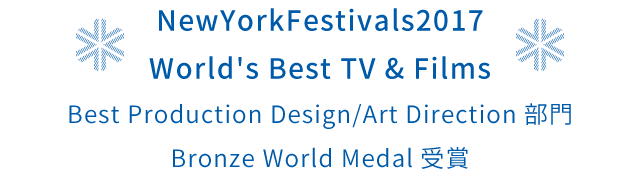 NewYorkFestivals2017 World's Best TV & Films Best Production Design/Art Direction部門 Bronze World Medal受賞
